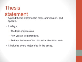 Thesis
statement
• A good thesis statement is clear, opinionated, and
specific.
• It relays:
• The topic of discussion.
• How you will treat that topic.
• Perhaps the focus of the discussion about that topic.
• It includes every major idea in the essay.
 