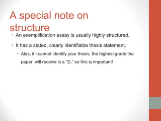 A special note on
structure
• An exemplification essay is usually highly structured.
• It has a stated, clearly identifiable thesis statement.
• Alas, if I cannot identify your thesis, the highest grade the
paper will receive is a “D,” so this is important!
 