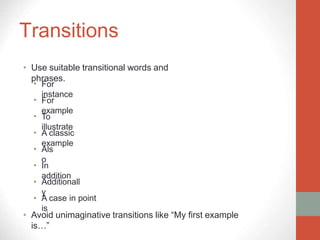 Transitions
• Use suitable transitional words and
phrases.
For
instance
For
example
To
illustrate
A classic
example
Als
o
In
addition
Additionall
y
•
•
•
•
•
•
•
• A case in point
is
• Avoid unimaginative transitions like “My first example
is…”
 