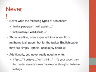 Never
!
• Never write the following types of sentences:
• “In this paragraph, I will explain…”
• In this essay, I will discuss…”
• Those are fine, even expected, in a scientific or
mathematical paper, but for the typical English paper
they are simply terrible, absolutely horrible!
• Additionally, you never really need to write:
• “I feel…” “I believe…” or “I think…” If it’s your paper, then
the reader already knows they’re your thoughts, beliefs or
feelings.
 