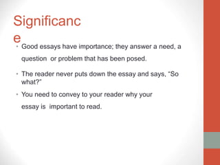 Significanc
e
• Good essays have importance; they answer a need, a
question or problem that has been posed.
• The reader never puts down the essay and says, “So
what?”
• You need to convey to your reader why your
essay is important to read.
 