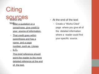 Citing
sources
• Within the
text:
•
• After a quotation or a
paraphrase, give credit to
your source of information.
• That credit goes within
parenthesis and has a
name and a page
number, such as (Jones
6-7).
This brief reference should
point the reader to the more
detailed reference at the end
of the text.
• At the end of the text:
• Create a “Works Cited”
page where you give all of
the detailed information
where a reader could find
your specific source.
 
