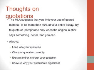 Thoughts on
quotations
• The MLA suggests that you limit your use of quoted
material to no more than 10% of your entire essay. Try
to quote or paraphrase only when the original author
says something better than you can.
• Always:
• Lead in to your quotation
• Cite your quotation correctly
• Explain and/or interpret your quotation
• Show us why your quotation is significant
 