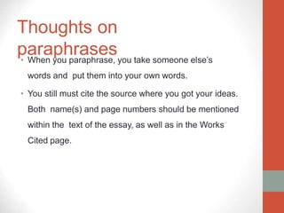 Thoughts on
paraphrases
• When you paraphrase, you take someone else’s
words and put them into your own words.
• You still must cite the source where you got your ideas.
Both name(s) and page numbers should be mentioned
within the text of the essay, as well as in the Works
Cited page.
 