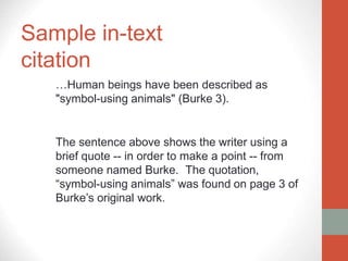 Sample in-text
citation
…Human beings have been described as
"symbol-using animals" (Burke 3).
The sentence above shows the writer using a
brief quote -- in order to make a point -- from
someone named Burke. The quotation,
“symbol-using animals” was found on page 3 of
Burke’s original work.
 