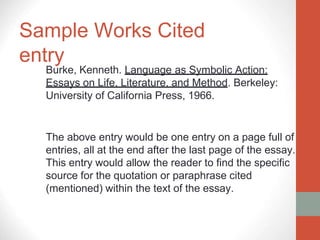Sample Works Cited
entry
Burke, Kenneth. Language as Symbolic Action:
Essays on Life, Literature, and Method. Berkeley:
University of California Press, 1966.
The above entry would be one entry on a page full of
entries, all at the end after the last page of the essay.
This entry would allow the reader to find the specific
source for the quotation or paraphrase cited
(mentioned) within the text of the essay.
 