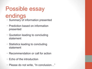 Possible essay
endings
• Summary of information presented
• Prediction based on information
presented
• Quotation leading to concluding
statement
• Statistics leading to concluding
statement
• Recommendation or call for action
• Echo of the introduction
• Please do not write, “In conclusion…”
 
