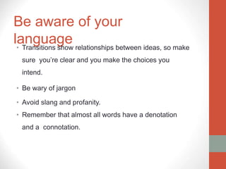 Be aware of your
language
• Transitions show relationships between ideas, so make
sure you’re clear and you make the choices you
intend.
• Be wary of jargon
• Avoid slang and profanity.
• Remember that almost all words have a denotation
and a connotation.
 