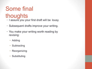 Some final
thoughts
• I assure you your first draft will be lousy.
• Subsequent drafts improve your writing.
• You make your writing worth reading by
revising:
• Adding
• Subtracting
• Reorganizing
• Substituting
 