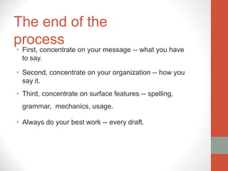 The end of the
process
• First, concentrate on your message -- what you have
to say.
• Second, concentrate on your organization -- how you
say it.
• Third, concentrate on surface features -- spelling,
grammar, mechanics, usage.
• Always do your best work -- every draft.
 