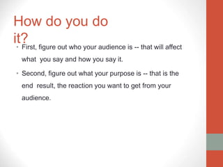 How do you do
it?
• First, figure out who your audience is -- that will affect
what you say and how you say it.
• Second, figure out what your purpose is -- that is the
end result, the reaction you want to get from your
audience.
 