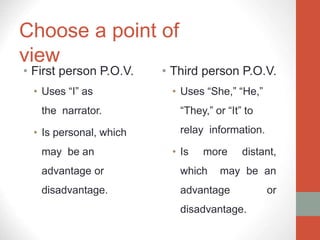 Choose a point of
view
• First person P.O.V.
• Uses “I” as
the narrator.
• Is personal, which
may be an
advantage or
disadvantage.
• Third person P.O.V.
• Uses “She,” “He,”
“They,” or “It” to
relay information.
• Is more distant,
which may be an
advantage or
disadvantage.
 