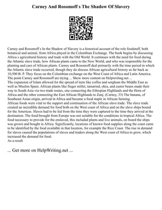 Carney And Rosomoff s The Shadow Of Slavery
Carney and Rosomoff s In the Shadow of Slavery is a historical account of the role foodstuff, both
botanical and animal, from Africa played in the Columbian Exchange. The book begins by discussing
Africa s agricultural history and trade with the Old World. It continues with the need for food during
the Atlantic slave trade, how African plants came to the New World, and who was responsible for the
planting and care of African plants. Carney and Rosomoff deal primarily with the time period in which
the Atlantic slave trade occurred, though they do discuss African agricultural history as far back as
10,500 B. P. They focus on the Columbian exchange on the West Coast of Africa and Latin America.
The point Carney and Rosomoff are trying ... Show more content on Helpwriting.net ...
The expansion of Islam allowed for the spread of item like coffee and sorghum the Middle East as
well as Muslim Spain. African plants like finger millet, tamarind, okra, and castor beans made their
way to South Asia via two trade routes, one connecting the Ethiopian Highlands and the Horn of
Africa and the other connecting the East African Highlands to Zanj. (Carney, 33) The banana, of
Southeast Asian origin, arrived in Africa and became a food staple in African farming.
African foods were vital to the support and continuation of the African slave trade. The slave trade
created an incredible demand for food both on the West coast of Africa and on the slave ships bound
for the Americas. Slaves had to be fed from the time they were captured to the time they arrived at the
destination. The food brought from Europe was not suitable for the conditions in tropical Africa. The
food necessary to provide for the enslaved, this included plants and live animals, on board the ships
was grown and bought in Africa. Significantly, locations of known food supplies along the coast came
to be identified by the food available in that location, for example the Rice Coast. The rise in demand
for slaves caused the populations of slaves and traders along the West coast of Africa to grow, which
increased the demand for food.
As a result
... Get more on HelpWriting.net ...
 