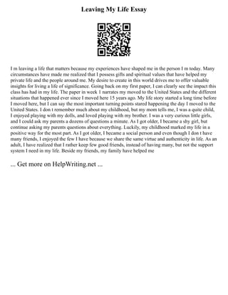 Leaving My Life Essay
I m leaving a life that matters because my experiences have shaped me in the person I m today. Many
circumstances have made me realized that I possess gifts and spiritual values that have helped my
private life and the people around me. My desire to create in this world drives me to offer valuable
insights for living a life of significance. Going back on my first paper, I can clearly see the impact this
class has had in my life. The paper in week 1 narrates my moved to the United States and the different
situations that happened ever since I moved here 15 years ago. My life story started a long time before
I moved here, but I can say the most important turning points stared happening the day I moved to the
United States. I don t remember much about my childhood, but my mom tells me, I was a quite child,
I enjoyed playing with my dolls, and loved playing with my brother. I was a very curious little girls,
and I could ask my parents a dozens of questions a minute. As I got older, I became a shy girl, but
continue asking my parents questions about everything. Luckily, my childhood marked my life in a
positive way for the most part. As I got older, I became a social person and even though I don t have
many friends, I enjoyed the few I have because we share the same virtue and authenticity in life. As an
adult, I have realized that I rather keep few good friends, instead of having many, but not the support
system I need in my life. Beside my friends, my family have helped me
... Get more on HelpWriting.net ...
 