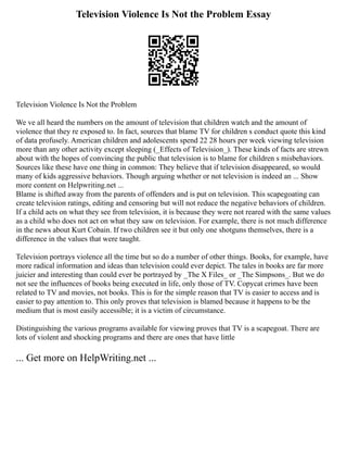 Television Violence Is Not the Problem Essay
Television Violence Is Not the Problem
We ve all heard the numbers on the amount of television that children watch and the amount of
violence that they re exposed to. In fact, sources that blame TV for children s conduct quote this kind
of data profusely. American children and adolescents spend 22 28 hours per week viewing television
more than any other activity except sleeping (_Effects of Television_). These kinds of facts are strewn
about with the hopes of convincing the public that television is to blame for children s misbehaviors.
Sources like these have one thing in common: They believe that if television disappeared, so would
many of kids aggressive behaviors. Though arguing whether or not television is indeed an ... Show
more content on Helpwriting.net ...
Blame is shifted away from the parents of offenders and is put on television. This scapegoating can
create television ratings, editing and censoring but will not reduce the negative behaviors of children.
If a child acts on what they see from television, it is because they were not reared with the same values
as a child who does not act on what they saw on television. For example, there is not much difference
in the news about Kurt Cobain. If two children see it but only one shotguns themselves, there is a
difference in the values that were taught.
Television portrays violence all the time but so do a number of other things. Books, for example, have
more radical information and ideas than television could ever depict. The tales in books are far more
juicier and interesting than could ever be portrayed by _The X Files_ or _The Simpsons_. But we do
not see the influences of books being executed in life, only those of TV. Copycat crimes have been
related to TV and movies, not books. This is for the simple reason that TV is easier to access and is
easier to pay attention to. This only proves that television is blamed because it happens to be the
medium that is most easily accessible; it is a victim of circumstance.
Distinguishing the various programs available for viewing proves that TV is a scapegoat. There are
lots of violent and shocking programs and there are ones that have little
... Get more on HelpWriting.net ...
 