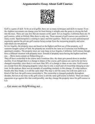Argumentative Essay About Golf Courses
Golf is a game of skill. To be an avid golfer, there are so many techniques and skills to master. Even
the slightest movement can change your hit from hitting it straight onto the green to slicing the ball
into the trees. There are very few that are masters at this sport. In Los Angeles, California there are 10
golf courses, while in Oxford, Ohio there is only one. These amount of golf courses can correlate to
many events. Spatiotemporal is relating to space and time qualities. There are several spatiotemporal
arguments against the private golf courses being exempt from the increasing property and some
individuals are not pleased.
In Los Angeles, the property taxes are based on the highest and best use of that property, so if
someone bought a piece of land, the property tax would be the same as if someone was building an
apartment complex. The property taxes are very large in Los Angeles, California. Golf courses though,
have a different situation with property taxes. Instead of property taxes having the highest and best
use, ... Show more content on Helpwriting.net ...
They all have ownership in the course and if someone dies, the share gets passed down to another
member. Even though there is a change is shares of the course, golf courses are said to be not have
changed ownership, since there is not more than 50% of a change in share at one time. Golf courses
are exempt from this changing property values due to only a small part of ownership changing at one
time. In the podcast, there was an example of something similarly to this change. If a ship replaces
boards after they break, is it still the same ship? The ship is still the same, but with new parts to it.
Kind of like how the golf course ownership is. The ownership is changed gradually throughout
decades, but not at one time so the golf course is still the same golf course as before. There are many
arguments to go against this that could possibly, one day, change the property taxes for golf courses in
Los
... Get more on HelpWriting.net ...
 