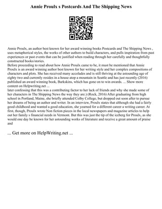 Annie Proulx s Postcards And The Shipping News
Annie Proulx, an author best known for her award winning books Postcards and The Shipping News ,
uses metaphorical styles, the works of other authors to build characters, and pulls inspiration from past
experiences or past events that can be justified when reading through her carefully and thoughtfully
constructed books/stories.
Before proceeding to read about how Annie Proulx came to be, it must be mentioned that Annie
Proulx is an award winning author best known for her writing style and her complex compositions of
characters and plots. She has received many accolades and is still thriving at the astounding age of
eighty two and currently resides in a house atop a mountain in Seattle and has just recently (2016)
published an award winning book, Barkskins, which has gone on to win awards. ... Show more
content on Helpwriting.net ...
later confessing that this was a contributing factor to her lack of friends and why she made some of
her characters in The Shipping News the way they are.) (Rock, 2016) After graduating from high
school in Portland, Maine, she briefly attended Colby College, but dropped out soon after to pursue
her dreams of being an author and writer. In an interview, Proulx states that although she had a fairly
good childhood and wanted a good education, she yearned for a different career a writing career. At
first, though, Proulx wrote Non fiction pieces in the local newspapers and magazine articles to help
out her family s financial needs in Vermont. But this was just the tip of the iceberg for Proulx, as she
would one day be known for her astounding works of literature and receive a great amount of praise
and
... Get more on HelpWriting.net ...
 