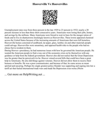 Hooverville Vs Hoovervilles
Unemployment rates rose from three percent in the late 1929 to 23 percent in 1932; nearly a 20
percent increase in less than three short consecutive years. Americans were losing their jobs, homes,
and savings by the millions. Many Americans were forced to wait in lines for the meager ration of
foods and to live in shantytowns mockingly known as Hoovervilles. These towns appeared clustered
across the United States because of the increasing amounts of Americans that were left homeless.
Hooverville homes consisted of cardboard, tar paper, glass, lumber, tin and other materials people
could salvage. Hoovervilles were unsanitary, and opposed health risks to the people who had no
choice but to resident in them.
During Hoover s presidency, he had numerous issues with how he governed the American people. He
wanted the American people to find a way out of the economic crisis on by themselves with any
guidance or help from the federal government. Hoover also did not realize that the Great Depression
was far greater than he perceived it to be. Hoover vetoed several bills that could have been a great
help to Americans. He also did things against veterans. Hoover did not allow them to receive their
bonuses or benefits. He was a poor communicator, and because of that, he came across as mean
spirited and uncaring. Perhaps his single greatest policy blunder was supporting and signing into law a
tariff act that fueled international trade wars and made the Depression even worse (Worst
... Get more on HelpWriting.net ...
 