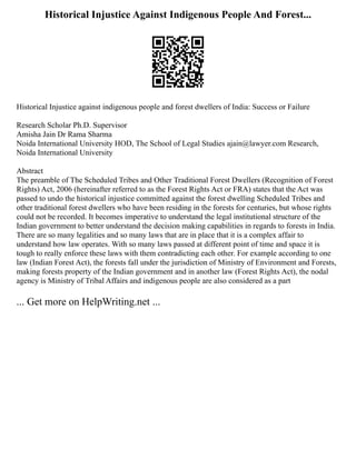 Historical Injustice Against Indigenous People And Forest...
Historical Injustice against indigenous people and forest dwellers of India: Success or Failure
Research Scholar Ph.D. Supervisor
Amisha Jain Dr Rama Sharma
Noida International University HOD, The School of Legal Studies ajain@lawyer.com Research,
Noida International University
Abstract
The preamble of The Scheduled Tribes and Other Traditional Forest Dwellers (Recognition of Forest
Rights) Act, 2006 (hereinafter referred to as the Forest Rights Act or FRA) states that the Act was
passed to undo the historical injustice committed against the forest dwelling Scheduled Tribes and
other traditional forest dwellers who have been residing in the forests for centuries, but whose rights
could not be recorded. It becomes imperative to understand the legal institutional structure of the
Indian government to better understand the decision making capabilities in regards to forests in India.
There are so many legalities and so many laws that are in place that it is a complex affair to
understand how law operates. With so many laws passed at different point of time and space it is
tough to really enforce these laws with them contradicting each other. For example according to one
law (Indian Forest Act), the forests fall under the jurisdiction of Ministry of Environment and Forests,
making forests property of the Indian government and in another law (Forest Rights Act), the nodal
agency is Ministry of Tribal Affairs and indigenous people are also considered as a part
... Get more on HelpWriting.net ...
 