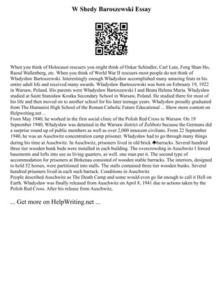 W Shedy Baroszewski Essay
When you think of Holocaust rescuers you might think of Oskar Schindler, Carl Lutz, Feng Shan Ho,
Raoul Wallenberg, etc. When you think of World War II rescuers most people do not think of
Władysław Bartoszewski. Interestingly enough Władysław accomplished many amazing feats in his
entire adult life and received many awards. Władysław Bartoszewski was born on February 19, 1922
in Warsaw, Poland. His parents were Władysław Bartoszewski I and Beata Helena Maria. Władysław
studied at Saint Stanisław Kostka Secondary School in Warsaw, Poland. He studied there for most of
his life and then moved on to another school for his later teenage years. Władysław proudly graduated
from The Humanist High School of the Roman Catholic Future Educational ... Show more content on
Helpwriting.net ...
From May 1940, he worked in the first social clinic of the Polish Red Cross in Warsaw. On 19
September 1940, Władysław was detained in the Warsaw district of Żoliborz because the Germans did
a surprise round up of public members as well as over 2,000 innocent civilians. From 22 September
1940, he was an Auschwitz concentration camp prisoner. Władysław had to go through many things
during his time at Auschwitz. In Auschwitz, prisoners lived in old brick barracks. Several hundred
three tier wooden bunk beds were installed in each building. The overcrowding in Auschwitz I forced
basements and lofts into use as living quarters, as well. one man put it. The second type of
accommodation for prisoners at Birkenau consisted of wooden stable barracks. The interiors, designed
to hold 52 horses, were partitioned into stalls. The stalls contained three tier wooden bunks. Several
hundred prisoners lived in each such barrack. Conditions in Auschwitz
People described Auschwitz as The Death Camp and some would even go far enough to call it Hell on
Earth. Władysław was finally released from Auschwitz on April 8, 1941 due to actions taken by the
Polish Red Cross. After his release from Auschwitz,
... Get more on HelpWriting.net ...
 