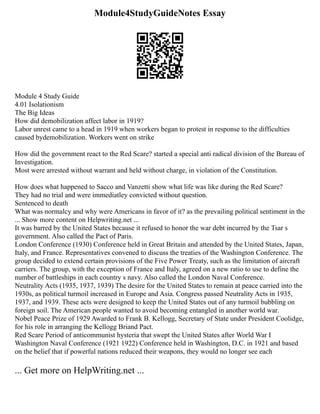 Module4StudyGuideNotes Essay
Module 4 Study Guide
4.01 Isolationism
The Big Ideas
How did demobilization affect labor in 1919?
Labor unrest came to a head in 1919 when workers began to protest in response to the difficulties
caused bydemobilization. Workers went on strike
How did the government react to the Red Scare? started a special anti radical division of the Bureau of
Investigation.
Most were arrested without warrant and held without charge, in violation of the Constitution.
How does what happened to Sacco and Vanzetti show what life was like during the Red Scare?
They had no trial and were immediatley convicted without question.
Sentenced to death
What was normalcy and why were Americans in favor of it? as the prevailing political sentiment in the
... Show more content on Helpwriting.net ...
It was barred by the United States because it refused to honor the war debt incurred by the Tsar s
government. Also called the Pact of Paris.
London Conference (1930) Conference held in Great Britain and attended by the United States, Japan,
Italy, and France. Representatives convened to discuss the treaties of the Washington Conference. The
group decided to extend certain provisions of the Five Power Treaty, such as the limitation of aircraft
carriers. The group, with the exception of France and Italy, agreed on a new ratio to use to define the
number of battleships in each country s navy. Also called the London Naval Conference.
Neutrality Acts (1935, 1937, 1939) The desire for the United States to remain at peace carried into the
1930s, as political turmoil increased in Europe and Asia. Congress passed Neutrality Acts in 1935,
1937, and 1939. These acts were designed to keep the United States out of any turmoil bubbling on
foreign soil. The American people wanted to avoid becoming entangled in another world war.
Nobel Peace Prize of 1929 Awarded to Frank B. Kellogg, Secretary of State under President Coolidge,
for his role in arranging the Kellogg Briand Pact.
Red Scare Period of anticommunist hysteria that swept the United States after World War I
Washington Naval Conference (1921 1922) Conference held in Washington, D.C. in 1921 and based
on the belief that if powerful nations reduced their weapons, they would no longer see each
... Get more on HelpWriting.net ...
 