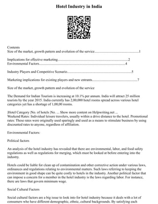 Hotel Industry in India
Contents
Size of the market, growth pattern and evolution of the service...................................................1
Implications for effective marketing.................................................................................2
Environmental Factors...................................................................................................4
Industry Players and Competitive Scenario..........................................................................5
Marketing implications for existing players and new entrants....................................................7
Size of the market, growth pattern and evolution of the service
The Demand for Indian Tourism is increasing at 10.1% per annum. India will attract 25 million
tourists by the year 2015. India currently has 2,00,000 hotel rooms spread across various hotel
categories yet has a shortage of 1,00,00 rooms.
|Hotel Category |No. of hotels |No. ... Show more content on Helpwriting.net ...
Weekend Rates: Individual leisure travelers, usually within a drive distance to the hotel. Promotional
rates: These rates were originally used sparingly and used as a means to stimulate business by using
discounted rates to anyone, regardless of affiliation.
Environmental Factors:
Political factors
An analysis of the hotel industry has revealed that there are environmental, labor, and food safety
regulations as well as regulations for merging, which must be looked at before entering into the
industry.
Hotels could be liable for clean up of contamination and other corrective action under various laws,
ordinances and regulations relating to environmental matters. Such laws referring to keeping the
environment in good shape can be quite costly to hotels in the industry. Another political factor that
can impose a concern for a member in the hotel industry is the laws regarding labor. For instance,
there are laws that govern minimum wage.
Social Cultural Factors
Social cultural factors are a big issue to look into for hotel industry because it deals with a lot of
consumers who have different demographic, ethnic, cultural backgrounds. By satisfying each
 