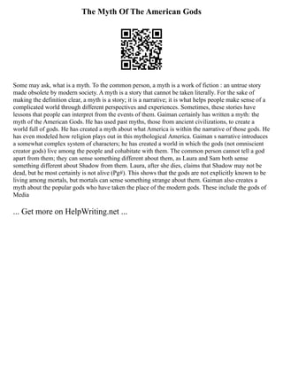 The Myth Of The American Gods
Some may ask, what is a myth. To the common person, a myth is a work of fiction : an untrue story
made obsolete by modern society. A myth is a story that cannot be taken literally. For the sake of
making the definition clear, a myth is a story; it is a narrative; it is what helps people make sense of a
complicated world through different perspectives and experiences. Sometimes, these stories have
lessons that people can interpret from the events of them. Gaiman certainly has written a myth: the
myth of the American Gods. He has used past myths, those from ancient civilizations, to create a
world full of gods. He has created a myth about what America is within the narrative of those gods. He
has even modeled how religion plays out in this mythological America. Gaiman s narrative introduces
a somewhat complex system of characters; he has created a world in which the gods (not omniscient
creator gods) live among the people and cohabitate with them. The common person cannot tell a god
apart from them; they can sense something different about them, as Laura and Sam both sense
something different about Shadow from them. Laura, after she dies, claims that Shadow may not be
dead, but he most certainly is not alive (Pg#). This shows that the gods are not explicitly known to be
living among mortals, but mortals can sense something strange about them. Gaiman also creates a
myth about the popular gods who have taken the place of the modern gods. These include the gods of
Media
... Get more on HelpWriting.net ...
 