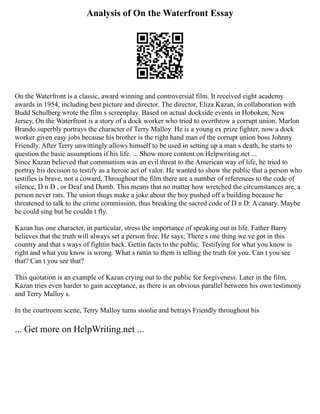 Analysis of On the Waterfront Essay
On the Waterfront is a classic, award winning and controversial film. It received eight academy
awards in 1954, including best picture and director. The director, Eliza Kazan, in collaboration with
Budd Schulberg wrote the film s screenplay. Based on actual dockside events in Hoboken, New
Jersey, On the Waterfront is a story of a dock worker who tried to overthrow a corrupt union. Marlon
Brando superbly portrays the character of Terry Malloy. He is a young ex prize fighter, now a dock
worker given easy jobs because his brother is the right hand man of the corrupt union boss Johnny
Friendly. After Terry unwittingly allows himself to be used in setting up a man s death, he starts to
question the basic assumptions if his life. ... Show more content on Helpwriting.net ...
Since Kazan believed that communism was an evil threat to the American way of life, he tried to
portray his decision to testify as a heroic act of valor. He wanted to show the public that a person who
testifies is brave, not a coward. Throughout the film there are a number of references to the code of
silence, D n D , or Deaf and Dumb. This means that no matter how wretched the circumstances are, a
person never rats. The union thugs make a joke about the boy pushed off a building because he
threatened to talk to the crime commission, thus breaking the sacred code of D n D: A canary. Maybe
he could sing but he couldn t fly.
Kazan has one character, in particular, stress the importance of speaking out in life. Father Barry
believes that the truth will always set a person free. He says; There s one thing we ve got in this
country and that s ways of fightin back. Gettin facts to the public. Testifying for what you know is
right and what you know is wrong. What s rattin to them is telling the truth for you. Can t you see
that? Can t you see that?
This quotation is an example of Kazan crying out to the public for forgiveness. Later in the film,
Kazan tries even harder to gain acceptance, as there is an obvious parallel between his own testimony
and Terry Malloy s.
In the courtroom scene, Terry Malloy turns stoolie and betrays Friendly throughout his
... Get more on HelpWriting.net ...
 