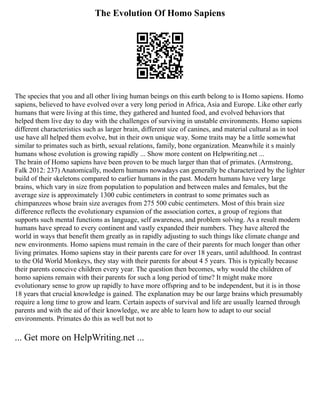 The Evolution Of Homo Sapiens
The species that you and all other living human beings on this earth belong to is Homo sapiens. Homo
sapiens, believed to have evolved over a very long period in Africa, Asia and Europe. Like other early
humans that were living at this time, they gathered and hunted food, and evolved behaviors that
helped them live day to day with the challenges of surviving in unstable environments. Homo sapiens
different characteristics such as larger brain, different size of canines, and material cultural as in tool
use have all helped them evolve, but in their own unique way. Some traits may be a little somewhat
similar to primates such as birth, sexual relations, family, bone organization. Meanwhile it s mainly
humans whose evolution is growing rapidly ... Show more content on Helpwriting.net ...
The brain of Homo sapiens have been proven to be much larger than that of primates. (Armstrong,
Falk 2012: 237) Anatomically, modern humans nowadays can generally be characterized by the lighter
build of their skeletons compared to earlier humans in the past. Modern humans have very large
brains, which vary in size from population to population and between males and females, but the
average size is approximately 1300 cubic centimeters in contrast to some primates such as
chimpanzees whose brain size averages from 275 500 cubic centimeters. Most of this brain size
difference reflects the evolutionary expansion of the association cortex, a group of regions that
supports such mental functions as language, self awareness, and problem solving. As a result modern
humans have spread to every continent and vastly expanded their numbers. They have altered the
world in ways that benefit them greatly as in rapidly adjusting to such things like climate change and
new environments. Homo sapiens must remain in the care of their parents for much longer than other
living primates. Homo sapiens stay in their parents care for over 18 years, until adulthood. In contrast
to the Old World Monkeys, they stay with their parents for about 4 5 years. This is typically because
their parents conceive children every year. The question then becomes, why would the children of
homo sapiens remain with their parents for such a long period of time? It might make more
evolutionary sense to grow up rapidly to have more offspring and to be independent, but it is in those
18 years that crucial knowledge is gained. The explanation may be our large brains which presumably
require a long time to grow and learn. Certain aspects of survival and life are usually learned through
parents and with the aid of their knowledge, we are able to learn how to adapt to our social
environments. Primates do this as well but not to
... Get more on HelpWriting.net ...
 