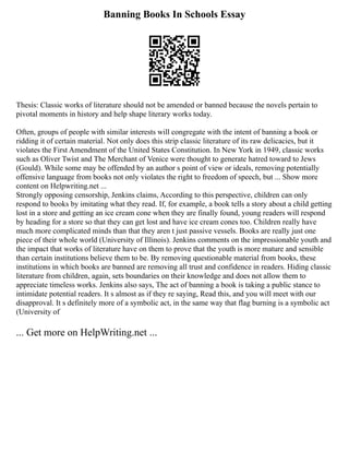 Banning Books In Schools Essay
Thesis: Classic works of literature should not be amended or banned because the novels pertain to
pivotal moments in history and help shape literary works today.
Often, groups of people with similar interests will congregate with the intent of banning a book or
ridding it of certain material. Not only does this strip classic literature of its raw delicacies, but it
violates the First Amendment of the United States Constitution. In New York in 1949, classic works
such as Oliver Twist and The Merchant of Venice were thought to generate hatred toward to Jews
(Gould). While some may be offended by an author s point of view or ideals, removing potentially
offensive language from books not only violates the right to freedom of speech, but ... Show more
content on Helpwriting.net ...
Strongly opposing censorship, Jenkins claims, According to this perspective, children can only
respond to books by imitating what they read. If, for example, a book tells a story about a child getting
lost in a store and getting an ice cream cone when they are finally found, young readers will respond
by heading for a store so that they can get lost and have ice cream cones too. Children really have
much more complicated minds than that they aren t just passive vessels. Books are really just one
piece of their whole world (University of Illinois). Jenkins comments on the impressionable youth and
the impact that works of literature have on them to prove that the youth is more mature and sensible
than certain institutions believe them to be. By removing questionable material from books, these
institutions in which books are banned are removing all trust and confidence in readers. Hiding classic
literature from children, again, sets boundaries on their knowledge and does not allow them to
appreciate timeless works. Jenkins also says, The act of banning a book is taking a public stance to
intimidate potential readers. It s almost as if they re saying, Read this, and you will meet with our
disapproval. It s definitely more of a symbolic act, in the same way that flag burning is a symbolic act
(University of
... Get more on HelpWriting.net ...
 