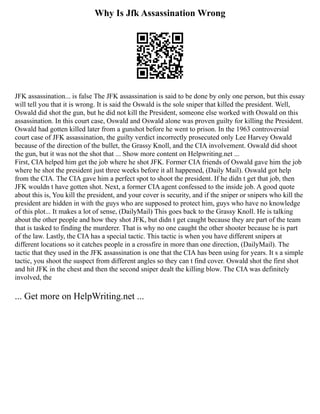 Why Is Jfk Assassination Wrong
JFK assassination... is false The JFK assassination is said to be done by only one person, but this essay
will tell you that it is wrong. It is said the Oswald is the sole sniper that killed the president. Well,
Oswald did shot the gun, but he did not kill the President, someone else worked with Oswald on this
assassination. In this court case, Oswald and Oswald alone was proven guilty for killing the President.
Oswald had gotten killed later from a gunshot before he went to prison. In the 1963 controversial
court case of JFK assassination, the guilty verdict incorrectly prosecuted only Lee Harvey Oswald
because of the direction of the bullet, the Grassy Knoll, and the CIA involvement. Oswald did shoot
the gun, but it was not the shot that ... Show more content on Helpwriting.net ...
First, CIA helped him get the job where he shot JFK. Former CIA friends of Oswald gave him the job
where he shot the president just three weeks before it all happened, (Daily Mail). Oswald got help
from the CIA. The CIA gave him a perfect spot to shoot the president. If he didn t get that job, then
JFK wouldn t have gotten shot. Next, a former CIA agent confessed to the inside job. A good quote
about this is, You kill the president, and your cover is security, and if the sniper or snipers who kill the
president are hidden in with the guys who are supposed to protect him, guys who have no knowledge
of this plot... It makes a lot of sense, (DailyMail) This goes back to the Grassy Knoll. He is talking
about the other people and how they shot JFK, but didn t get caught because they are part of the team
that is tasked to finding the murderer. That is why no one caught the other shooter because he is part
of the law. Lastly, the CIA has a special tactic. This tactic is when you have different snipers at
different locations so it catches people in a crossfire in more than one direction, (DailyMail). The
tactic that they used in the JFK assassination is one that the CIA has been using for years. It s a simple
tactic, you shoot the suspect from different angles so they can t find cover. Oswald shot the first shot
and hit JFK in the chest and then the second sniper dealt the killing blow. The CIA was definitely
involved, the
... Get more on HelpWriting.net ...
 
