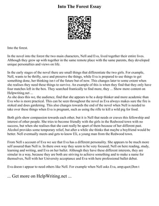 Into The Forest Essay
Into the forest.
In the novel into the forest the two main characters, Nell and Eva, lived together their entire lives.
Although they grew up with together in the same remote place with the same parents, they developed
unique personalties and views on life.
In the early stages of the novel there are small things that differentiate the two girls. For example,
Nell, wants to be thrifty, save and preserve the things, while Eva is prepared to use things to get
something done, her thinking isn t of the future but of now. This changes later to some extent when
she realises they need these things to survive. An example of this is when they find that they only have
four matches left in the box. They searched frantically to find more, they ... Show more content on
Helpwriting.net ...
As she does this we, the audience, find that she appears to be a deep thinker and more academic than
Eva who is more practical. This can be seen throughout the novel as Eva always makes sure the fire is
stoked and does gardening. This also changes towards the end of the novel when Nell is needed to
take over these things when Eva is pregnant, such as using the rifle to kill a wild pig for food.
Both girls show compassion towards each other, but it is Nell that needs or craves this fellowship and
interest of other people. She tries to become friendly with the girls in the Redwood town with no
success, but when she realises that she cant really be apart of them because of her different past.
Alcohol provides some temporary relief, but after a while she thinks that maybe a boyfriend would be
better. Nell eventually meets and gets to know Eli, a young man from the Redwood town.
From Nell s account of Eva we see that Eva has a different personality. She appears to be much more
self assured than Nell is. In there own way they seem to be very focused; Nell on here reading, study,
learning and writing, and Eva on her ballet. Although they have these different interests, they are
simular in a way, because they are both are striving to achieve something and to make a name for
themselves, Nell with her University acceptance and Eva with here professional ballet debut.
Eva doesn t appear to need others like Nell. For example when Nell asks Eva, amp;quot;Don t
... Get more on HelpWriting.net ...
 