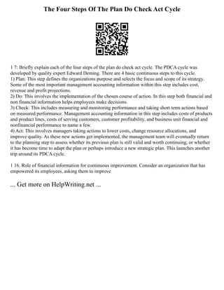 The Four Steps Of The Plan Do Check Act Cycle
1 7: Briefly explain each of the four steps of the plan do check act cycle. The PDCA cycle was
developed by quality expert Edward Deming. There are 4 basic continuous steps to this cycle.
1) Plan: This step defines the organizations purpose and selects the focus and scope of its strategy.
Some of the most important management accounting information within this step includes cost,
revenue and profit projections.
2) Do: This involves the implementation of the chosen course of action. In this step both financial and
non financial information helps employees make decisions.
3) Check: This includes measuring and monitoring performance and taking short term actions based
on measured performance. Management accounting information in this step includes costs of products
and product lines, costs of serving customers, customer profitability, and business unit financial and
nonfinancial performance to name a few.
4) Act: This involves managers taking actions to lower costs, change resource allocations, and
improve quality. As these new actions get implemented, the management team will eventually return
to the planning step to assess whether its previous plan is still valid and worth continuing, or whether
it has become time to adapt the plan or perhaps introduce a new strategic plan. This launches another
trip around its PDCA cycle.
1 16. Role of financial information for continuous improvement. Consider an organization that has
empowered its employees, asking them to improve
... Get more on HelpWriting.net ...
 