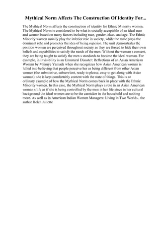 Mythical Norm Affects The Construction Of Identity For...
The Mythical Norm affects the construction of identity for Ethnic Minority women.
The Mythical Norm is considered to be what is socially acceptable of an ideal man
and woman based on many factors including race, gender, class, and age. The Ethnic
Minority women usually play the inferior role in society, while the male plays the
dominant role and promotes the idea of being superior. The unit demonstrates the
position women are perceived throughout society as they are forced to hide their own
beliefs and capabilities to satisfy the needs of the men. Without the woman s consent,
they are being taught to satisfy the men s standards to become the ideal woman. For
example, in Invisibility is an Unnatural Disaster: Reflections of an Asian American
Woman by Mitsuye Yamada when she recognizes how Asian American woman is
lulled into believing that people perceive her as being different from other Asian
women (the submissive, subservient, ready to please, easy to get along with Asian
woman), she is kept comfortably content with the state of things. This is an
ordinary example of how the Mythical Norm comes back in place with the Ethnic
Minority women. In this case, the Mythical Norm plays a role in an Asian American
woman s life as if she is being controlled by the men in her life since in her cultural
background the ideal women are to be the caretaker in the household and nothing
more. As well as in American Indian Women Managers: Living in Two Worlds , the
author Helen Juliette
 