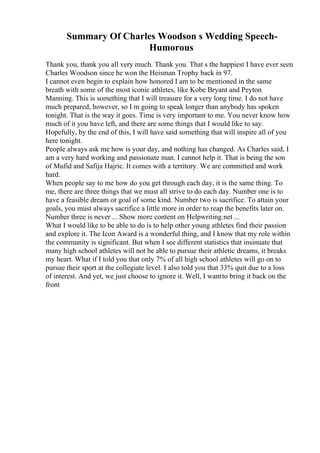 Summary Of Charles Woodson s Wedding Speech-
Humorous
Thank you, thank you all very much. Thank you. That s the happiest I have ever seen
Charles Woodson since he won the Heisman Trophy back in 97.
I cannot even begin to explain how honored I am to be mentioned in the same
breath with some of the most iconic athletes, like Kobe Bryant and Peyton
Manning. This is something that I will treasure for a very long time. I do not have
much prepared, however, so I m going to speak longer than anybody has spoken
tonight. That is the way it goes. Time is very important to me. You never know how
much of it you have left, and there are some things that I would like to say.
Hopefully, by the end of this, I will have said something that will inspire all of you
here tonight.
People always ask me how is your day, and nothing has changed. As Charles said, I
am a very hard working and passionate man. I cannot help it. That is being the son
of Mufid and Safija Hajric. It comes with a territory. We are committed and work
hard.
When people say to me how do you get through each day, it is the same thing. To
me, there are three things that we must all strive to do each day. Number one is to
have a feasible dream or goal of some kind. Number two is sacrifice. To attain your
goals, you must always sacrifice a little more in order to reap the benefits later on.
Number three is never ... Show more content on Helpwriting.net ...
What I would like to be able to do is to help other young athletes find their passion
and explore it. The Icon Award is a wonderful thing, and I know that my role within
the community is significant. But when I see different statistics that insinuate that
many high school athletes will not be able to pursue their athletic dreams, it breaks
my heart. What if I told you that only 7% of all high school athletes will go on to
pursue their sport at the collegiate level. I also told you that 33% quit due to a loss
of interest. And yet, we just choose to ignore it. Well, I wantto bring it back on the
front
 