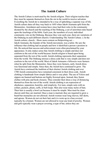 The Amish Culture
The Amish Culture is motivated by the Amish religion. Their religion teaches that
they must be separate themselves from the sin in the world to receive salvation.
Everything the Amish do is intended to be a way of upholding a separate way of life.
Amish culture dates all they way back to 1693 when Jakob Ammann split from the
Mennonites. Amishmen and women have since had their roles in the community
dictated by the church and the teaching of the Ordnung, a set of unwritten rules based
upon the teachings of the bible. Each year, the members of every individual
community vote on the Ordnung. Because they vote each year, there are variations of
the Ordnung in each different church ( Understanding The Amish Culture. ). In the
Amish culture, church... Show more content on Helpwriting.net ...
Jakob Ammann, the founder of the Amish movement, was a tailor. He saw the
influence that clothing had on people and how it identified a person s position in
life. He noticed that success and achievement were often proclaimed by your
appearance. It only makes sense that Amish clothing is simple and does not
conform to the rest of the world because Amish religion is based upon being
separated from the rest of the world. Amish clothing represents their separation
from the world. The Ordnung stresses a dress code that is very simple and does not
conform to the rest of the world. Most of Jakob Ammann s followers were farmers
when he split from the Mennonites. Since they were farmers, early Amish dress
was functional and simple. Since then, the Amish have continued to grow. The
Amish have continued the tradition of their distinct Amish clothing and over
1700 Amish communities have remained consistent in their dress code. Amish
clothing is handmade from simple fabrics and is very plain. The use of Velcro and
zippers are banned and buttons are highly frowned upon. Instead, they fasten
clothes with pins and hook closures. They consider their dress a way of distancing
themselves from the rest of the world. Amish clothing is an expression of
obedience, separation, humility, and simplicity. For men, simple suits with no
collars, pockets, pleats, cuffs, or belt loops. Men also wear many styles of hats.
Their hair is usually a bowl cut because it must be simple. Men must be clean
shaven until they are married. Once a man is married, they are required to grow a
beard but mustaches are not allowed. Amish women wear long sleeves, full skirts,
and aprons. Women do not cut their hair and it is worn up in a bun covered
typically by a bonnet. Women are not allowed to wear any kind of jewelry. Women
and girls typically wear a prayer covering, a type of hat, unless they are
 