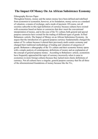 The Impact Of Money On An African Subsistence Economy
Ethnography Review Paper
Throughout history, money and the nature money have been defined and redefined
from economist to economist, however, at its foundation, money serves as a standard
of valuation, a means of exchange, and a mode of payment. Of course, not all
societies subscribe to this rigid definition of currency because cultures have existed
with economies based on barter or currencies that don t meet the conventional
interpretation of money, and in the case of the Tiv culture, both general and special
purpose currencies have existed for the trading of different types of goods. In Paul
Bohannon s article, The Impact of Money on an African Subsistence Economy , he
argues that the introduction of a general purpose currency fundamentally changed the
nature of Tiv culture because it altered their previously multi centric economy and
changed their traditional methodology of trading and valuation of categories of
goods. Bohannon s ethnography of the Tiv culture and their economic history opens
with a simple analysis of contemporary definitions of money and an explanation of
the concept of general purpose money . According to Bohannon s article, economists
have frequently approached the topic of currency incorrectly when it came to
economies in more foreign cultures because they lacked more elastic definitions of
currency. Not all cultures have a singular, general purpose currency that fits all three
of the aforementioned foundations of money because like the Tiv,
 