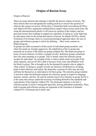 Origins of Racism Essay
Origins of Racism
There are many theories that attempt to identify the precise origins of racism. The
three articles that were designated for reading each try to answer the question of
what are the sources of racism. Of the three, I found that both Loewenberg #61501;s
and Allport #61501;s arguments combined best explain where racism stems from. By
using the aforementioned articles I will assert my opinion of the subject, and use
past and current class readings to support my argument. In doing so, some light may
be shed upon what are the actual derivations of racism. In Allport #61501;s article,
Formation of In Groups, there is a social psychological approach taken. He uses in
groups and reference groups to aid in his defining ... Show more content on
Helpwriting.net ...
In groups are often recreated to fit the needs of individual group members, and
when the needs are strongly aggressive, the redefinition of the in group may
primarily be in terms of the hated out groups (Allport 94). The hated out group in
terms of racial relations of whites is people of color. Reference groups sometimes
have the same meaning as in groups. This is mostly when the reference group
accepts the individual. An example of this is when a black wants to be part of the
white majority, and isn #61501;t able to because of his color and affiliation with
the black in group. This is brought on by the demand for people color to adapt to
white culture. In doing so, people of color are forced to rid themselves of taking
pride in their ethnicity and culture. By doing this, a person of color may develop
self hate for themselves as individual or for their group. The minority group member
is forced to make the dominant majority his reference group in respect to language,
manners, morals, and law. He may be entirely loyal to his minority in group, but he is
at the same time always under the necessity of relating himself to the standards and
expectations of the majority (Allport 95). The dominant majority is for him a
reference group. It exerts a strong pull upon him, forcing attitudinal conformity. Thus,
both in groups and reference groups are important in the formation of attitudes
(Allport 97). All humans have needs, and
 
