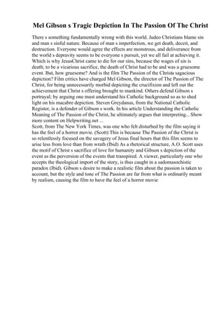 Mel Gibson s Tragic Depiction In The Passion Of The Christ
There s something fundamentally wrong with this world. Judeo Christians blame sin
and man s sinful nature. Because of man s imperfection, we get death, deceit, and
destruction. Everyone would agree the effects are monstrous, and deliverance from
the world s depravity seems to be everyone s pursuit, yet we all fail at achieving it.
Which is why JesusChrist came to die for our sins, because the wages of sin is
death; to be a vicarious sacrifice, the death of Christ had to be and was a gruesome
event. But, how gruesome? And is the film The Passion of the Christa sagacious
depiction? Film critics have charged Mel Gibson, the director of The Passion of The
Christ, for being unnecessarily morbid depicting the crucifixion and left out the
achievement that Christ s offering brought to mankind. Others defend Gibson s
portrayal; by arguing one must understand his Catholic background so as to shed
light on his macabre depiction. Steven Greydanus, from the National Catholic
Register, is a defender of Gibson s work. In his article Understanding the Catholic
Meaning of The Passion of the Christ, he ultimately argues that interpreting... Show
more content on Helpwriting.net ...
Scott, from The New York Times, was one who felt disturbed by the film saying it
has the feel of a horror movie. (Scott) This is because The Passion of the Christ is
so relentlessly focused on the savagery of Jesus final hours that this film seems to
arise less from love than from wrath (Ibid) As a rhetorical structure, A.O. Scott uses
the motif of Christ s sacrifice of love for humanity and Gibson s depiction of the
event as the perversion of the events that transpired. A viewer, particularly one who
accepts the theological import of the story, is thus caught in a sadomasochistic
paradox (Ibid). Gibson s desire to make a realistic film about the passion is taken to
account, but the style and tone of The Passion are far from what is ordinarily meant
by realism, causing the film to have the feel of a horror movie
 