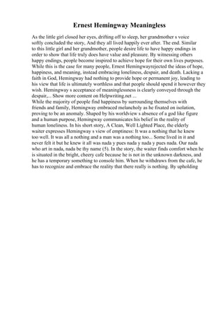 Ernest Hemingway Meaningless
As the little girl closed her eyes, drifting off to sleep, her grandmother s voice
softly concluded the story, And they all lived happily ever after. The end. Similar
to this little girl and her grandmother, people desire life to have happy endings in
order to show that life truly does have value and pleasure. By witnessing others
happy endings, people become inspired to achieve hope for their own lives purposes.
While this is the case for many people, Ernest Hemingwayrejected the ideas of hope,
happiness, and meaning, instead embracing loneliness, despair, and death. Lacking a
faith in God, Hemingway had nothing to provide hope or permanent joy, leading to
his view that life is ultimately worthless and that people should spend it however they
wish. Hemingway s acceptance of meaninglessness is clearly conveyed through the
despair,... Show more content on Helpwriting.net ...
While the majority of people find happiness by surrounding themselves with
friends and family, Hemingway embraced melancholy as he fixated on isolation,
proving to be an anomaly. Shaped by his worldview s absence of a god like figure
and a human purpose, Hemingway communicates his belief in the reality of
human loneliness. In his short story, A Clean, Well Lighted Place, the elderly
waiter expresses Hemingway s view of emptiness: It was a nothing that he knew
too well. It was all a nothing and a man was a nothing too... Some lived in it and
never felt it but he knew it all was nada y pues nada y nada y pues nada. Our nada
who art in nada, nada be thy name (5). In the story, the waiter finds comfort when he
is situated in the bright, cheery cafe because he is not in the unknown darkness, and
he has a temporary something to console him. When he withdraws from the cafe, he
has to recognize and embrace the reality that there really is nothing. By upholding
 