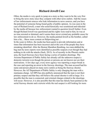 Richard Jewell Case
Often, the media is very quick to jump on a story as they want to be the very first
to bring the news story since they compete with other news outlets. Add the issues
of law enforcement sources who leak information to news sources, and you have
the potential of someone being found guilty of public opinion. As was seen in the
case of Richard Jewell, a man who acted heroically was scrutinized and ridiculed
by the media all because law enforcement wanted to question Jewell further. Even
though Richard Jewell was questioned and his rights were read to him, he was at
no time arrested or detained, and it seems there never existed any probable cause for
law enforcement to do so. However, the media painted Jewell as the bomber, called
him a fat,... Show more content on Helpwriting.net ...
In the years to follow, the media has been quick to provide information and at
times that information has been incorrect and at the cost of the people they have
mistaking identified. After the Boston Marathon Bombing, two men dubbed the
bag men by news reports were identified as possible suspects even though they had
nothing to do with the attacks (Sack, 2013). As of recently in the Phoenix metro
area, the local freeways have been facing a series of random shootings. The
Arizona Department of Public Safety has already call the unknown suspect a
domestic terrorist even though the person or persons are not known nor are their
motivations. A few days ago, every news agency was reporting a major break in
the case and reporting an arrest in the freeway shootings. The man accused had his
name and picture placed on many news outlets as being the freeway shooter.
However, the AZ Department of Public Safety is only charging the man with a
marijuana charge. AZ DPS has also publicly announced that the man is not their
primary suspect and that they still believe the actual shooter is still at large. It is
possible that the man is connected, and criminal charges related to the shootings
will occur. However, it is also possible that this man has falsely been painted as the
serial freeway shooter and a terroist while the real suspect is still looking for more
 