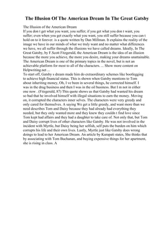 The Illusion Of The American Dream In The Great Gatsby
The Illusion of the American Dream
If you don t get what you want, you suffer; if you get what you don t want, you
suffer; even when you get exactly what you want, you still suffer because you can t
hold on to it forever. is a quote written by Dan Millman. It explains the reality of the
image we have in our minds of what we truly want and no matter what differences
we have, we all suffer through the illusions we have called dreams. Ideally, In The
Great Gatsby, by F.Scott Fitzgerald, the American Dream is the idea of an illusion
because the more you achieve, the more you desire, making your dreams unattainable.
The American Dream is one of the primary topics in the novel, but is not an
achievable platform for most to all of the characters. ... Show more content on
Helpwriting.net ...
To start off, Gatsby s dream made him do extraordinary schemes like bootlegging
to achieve high financial status. This is shown when Gatsby mentions to Tom
about inheriting money, Oh, I ve been in several things, he corrected himself. I
was in the drug business and then I was in the oil business. But I m not in either
one now . (Fitzgerald, 87) This quote shows us that Gatsby had wanted his dream
so bad that he involved himself with illegal situations to earn the money. Moving
on, it corrupted the characters inner selves. The characters were very greedy and
only cared for themselves. A saying We get a little greedy, and want more than we
need describes Tom and Daisy because they had already had everything they
needed, but they only wanted more and they knew they couldn t find love since
Tom kept had affairs and they had a daughter to take care of. Not only that, but Tom
and Daisy corrupt lives of other characters like Gatsby. He was not involved in the
incident with Myrtle, but Daisy being her selfish, self puts the burden on him which
corrupts his life and their own lives. Lastly, Myrtle just like Gatsby does wrong
doings to lead to her American Dream. An article by Kurapati states, She thinks that
by associating with Tom Buchanan, and buying expensive things for her apartment,
she is rising in class. A
 