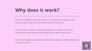 Why does it work?
There are different theories about it, starting from religious and
finishing with scientific ones. All of them can be true.
One of them is Louis de Broglie’s theory: since light has both a
particle and wave nature then matter has a wave nature too.
Later, other physics proved that even some particles with weight have
the same nature.
 