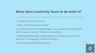 What does creativity have to do with it?
+ Creativity is a brain activity
+ Brain activity has waves nature
+ As matter also has its wavelength, it can be attracted and pulled
to the source of waves. There are connections.
+ Creating something and dedicating it to solving a problem, we
focus on it. Energy goes where the focus is.
+ The energy initiates the process.
 