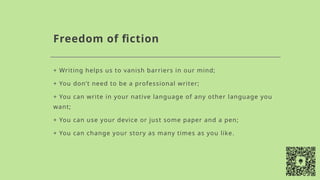 Freedom of fiction
+ Writing helps us to vanish barriers in our mind;
+ You don’t need to be a professional writer;
+ You can write in your native language of any other language you
want;
+ You can use your device or just some paper and a pen;
+ You can change your story as many times as you like.
 