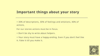 Important things about your story
+ 30% of descriptions, 30% of feelings and emotions, 40% of
actions.
For our stories actions must be in focus.
+ Don’t be shy to write about helpers.
+ Your story must have a happy-ending. Even if you don’t feel like
it. Fake it till you make it.
 