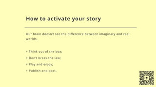 How to activate your story
Our brain doesn’t see the difference between imaginary and real
worlds.
+ Think out of the box;
+ Don’t break the law;
+ Play and enjoy;
+ Publish and post.
 