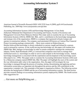 Accounting Information System 5
American Journal of Scientific Research ISSN 1450 223X Issue 4 (2009), pp36 44 EuroJournals
Publishing, Inc. 2009 http://www.eurojournals.com/ajsr.htm
Accounting Information Systems (AIS) and Knowledge Management: A Case Study
Zulkarnain Muhamad Sori Department of Accounting and Finance, Faculty of Economics and
Management Universiti Putra Malaysia Abstract This study seeks to examine the use of Accounting
Information Systems (AIS) by ZBMS Sdn. Bhd., and it s contribution to the knowledge management
and strategic role of the organisation. ZBMS is a company that registered in Kuala Lumpur and
operate in construction industry. The company used automated AIS known as Contract Plus Financial
Project Accounting package commercially ... Show more content on Helpwriting.net ...
Drucker believed that knowledge is always embodied in a person, taught and learned by a person,
used or misused by a person. As the world moving into knowledge era, this paper will examine how
ZBMS Sdn. Bhd. manages its knowledge in order to remain competitive amongst the construction
industry. Probst, Raub Romhardt (1999, p.1) stressed that companies must learn to manage their
intellectual assets (i.e. knowledge) in order to survive and compete in the knowledge society . Indeed,
knowledge management is concerned with the exploitation and development of the knowledge assets
(Davenport et al., 1998). This paper seeks to examine the Accounting Information Systems (AIS) used
by a Malaysian company named ZBMS Sdn. Bhd. The paper will highlight the users of the system and
the way information adds value to the organisation. Also, the paper will investigate the way
knowledge is managed through the process of creating, storing, disseminating and applying and how
information system plays an important role throughout the process and the AIS contribution in the
organisation s strategic role. The remainder of the paper is organised as follows. The following section
describes the background of ZBMS and the use of accounting information systems. The third section
provides research findings on accounting information systems employed by ZBMS. The fourth section
offer suggestions for
... Get more on HelpWriting.net ...
 