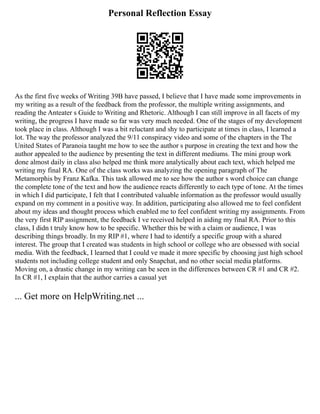Personal Reflection Essay
As the first five weeks of Writing 39B have passed, I believe that I have made some improvements in
my writing as a result of the feedback from the professor, the multiple writing assignments, and
reading the Anteater s Guide to Writing and Rhetoric. Although I can still improve in all facets of my
writing, the progress I have made so far was very much needed. One of the stages of my development
took place in class. Although I was a bit reluctant and shy to participate at times in class, I learned a
lot. The way the professor analyzed the 9/11 conspiracy video and some of the chapters in the The
United States of Paranoia taught me how to see the author s purpose in creating the text and how the
author appealed to the audience by presenting the text in different mediums. The mini group work
done almost daily in class also helped me think more analytically about each text, which helped me
writing my final RA. One of the class works was analyzing the opening paragraph of The
Metamorphis by Franz Kafka. This task allowed me to see how the author s word choice can change
the complete tone of the text and how the audience reacts differently to each type of tone. At the times
in which I did participate, I felt that I contributed valuable information as the professor would usually
expand on my comment in a positive way. In addition, participating also allowed me to feel confident
about my ideas and thought process which enabled me to feel confident writing my assignments. From
the very first RIP assignment, the feedback I ve received helped in aiding my final RA. Prior to this
class, I didn t truly know how to be specific. Whether this be with a claim or audience, I was
describing things broadly. In my RIP #1, where I had to identify a specific group with a shared
interest. The group that I created was students in high school or college who are obsessed with social
media. With the feedback, I learned that I could ve made it more specific by choosing just high school
students not including college student and only Snapchat, and no other social media platforms.
Moving on, a drastic change in my writing can be seen in the differences between CR #1 and CR #2.
In CR #1, I explain that the author carries a casual yet
... Get more on HelpWriting.net ...
 