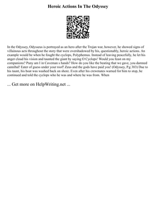 Heroic Actions In The Odyssey
In the Odyssey, Odysseus is portrayed as an hero after the Trojan war, however, he showed signs of
villainous acts throughout the story that were overshadowed by his, questionably, heroic actions. An
example would be when he fought the cyclops, Polyphemus. Instead of leaving peacefully, he let his
anger cloud his vision and taunted the giant by saying O Cyclops! Would you feast on my
companions? Puny am I in Caveman s hands? How do you like the beating that we gave, you damned
cannibal! Eater of guess under your roof! Zeus and the gods have paid you! (Odyssey, P.g 383) Due to
his taunt, his boat was washed back on shore. Even after his crewmates warned for him to stop, he
continued and told the cyclops who he was and where he was from. When
... Get more on HelpWriting.net ...
 